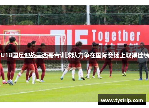 U18国足迎战墨西哥青训球队力争在国际赛场上取得佳绩
